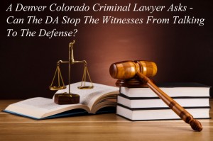 A Denver Colorado Criminal Lawyer Asks - Can The DA Stop The Witnesses From Talking To The Defense?