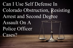 Can I Use Self Defense In Colorado Obstruction, Resisting Arrest and Second Degree Assault On A Police Officer Cases?