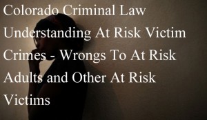 Colorado Criminal Law - Understanding At Risk Victim Crimes - Wrongs To At Risk Adults and Other At Risk Victims 