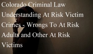 Colorado Criminal Law - Understanding At Risk Victim Crimes - Wrongs To At Risk Adults and Other At Risk Victims