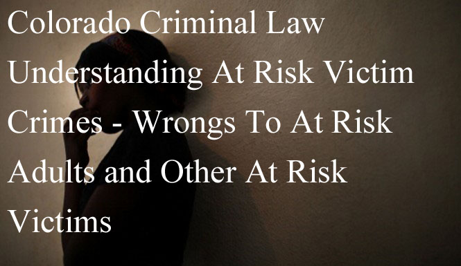 Colorado Criminal Law - Understanding At Risk Victim Crimes - Wrongs To At Risk Adults and Other At Risk Victims - 18-6.5-103